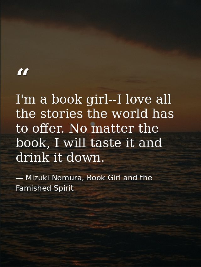 I'm a book girl--I love all the stories the world has to offer. No matter the book, I will taste it and drink it down. — Mizuki Nomura, Book Girl and the Famished Spirit