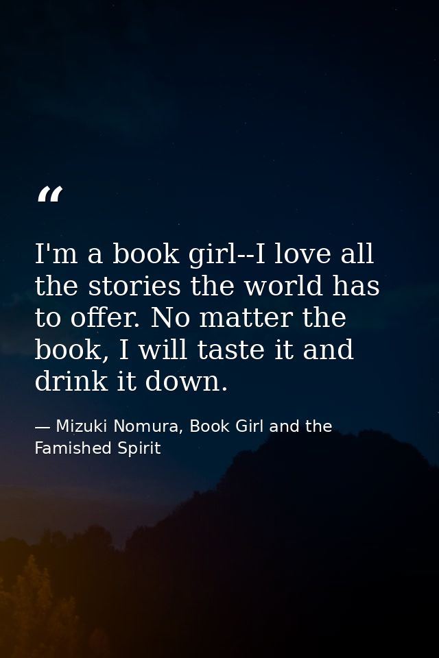 I'm a book girl--I love all the stories the world has to offer. No matter the book, I will taste it and drink it down. — Mizuki Nomura, Book Girl and the Famished Spirit