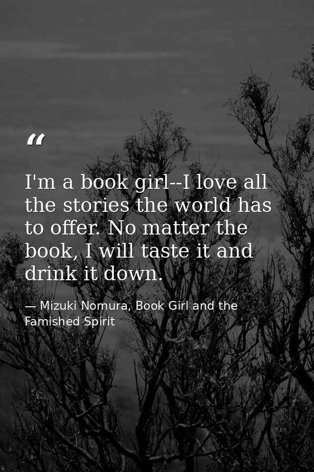 I'm a book girl--I love all the stories the world has to offer. No matter the book, I will taste it and drink it down. — Mizuki Nomura, Book Girl and the Famished Spirit