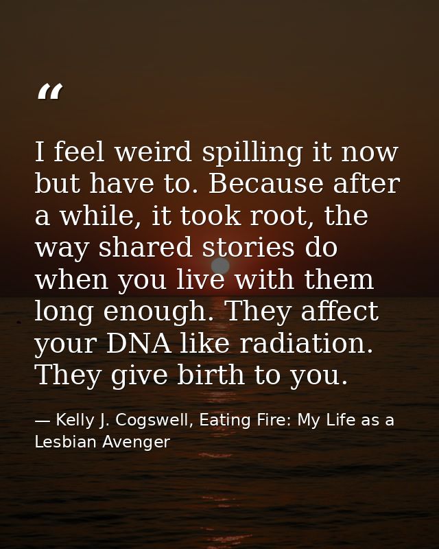 I feel weird spilling it now but have to. Because after a while, it took root, the way shared stories do when you live w — Kelly J. Cogswell, Eating Fire: My Life as a Lesbian Avenger