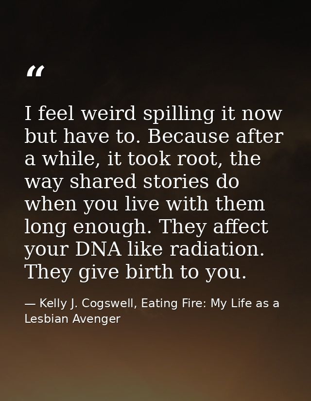 I feel weird spilling it now but have to. Because after a while, it took root, the way shared stories do when you live w — Kelly J. Cogswell, Eating Fire: My Life as a Lesbian Avenger