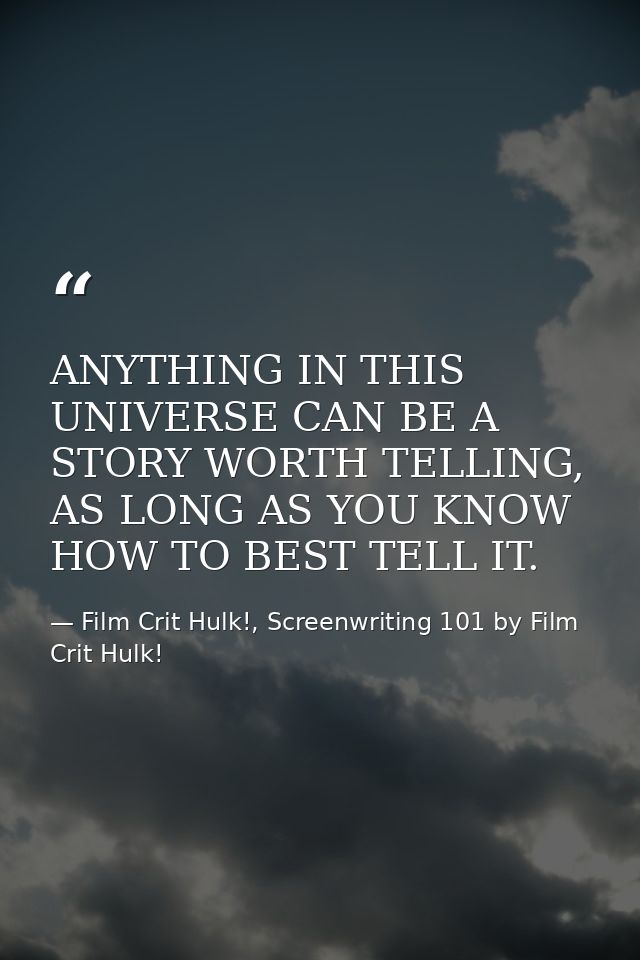 ANYTHING IN THIS UNIVERSE CAN BE A STORY WORTH TELLING, AS LONG AS YOU KNOW HOW TO BEST TELL IT. — Film Crit Hulk!, Screenwriting 101 by Film Crit Hulk!