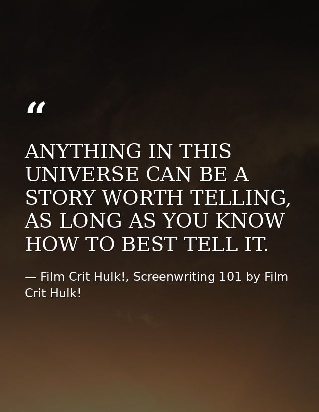 ANYTHING IN THIS UNIVERSE CAN BE A STORY WORTH TELLING, AS LONG AS YOU KNOW HOW TO BEST TELL IT. — Film Crit Hulk!, Screenwriting 101 by Film Crit Hulk!