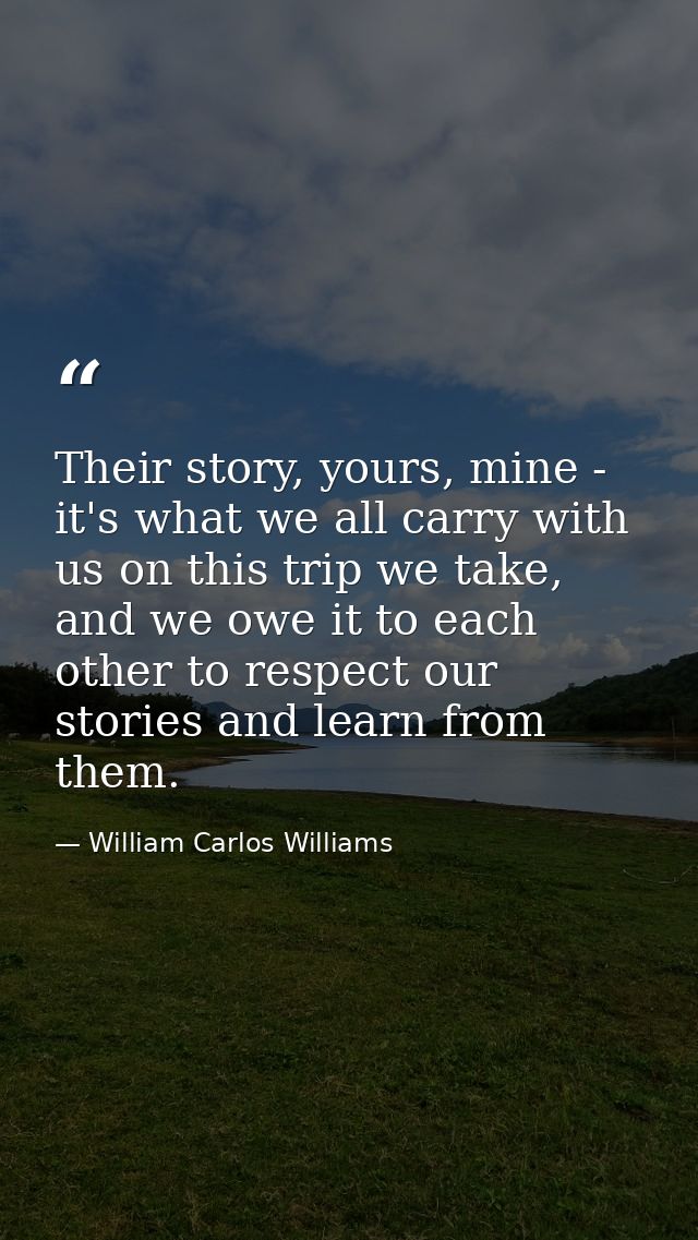 Their story, yours, mine - it's what we all carry with us on this trip we take, and we owe it to each other to respect o — William Carlos Williams