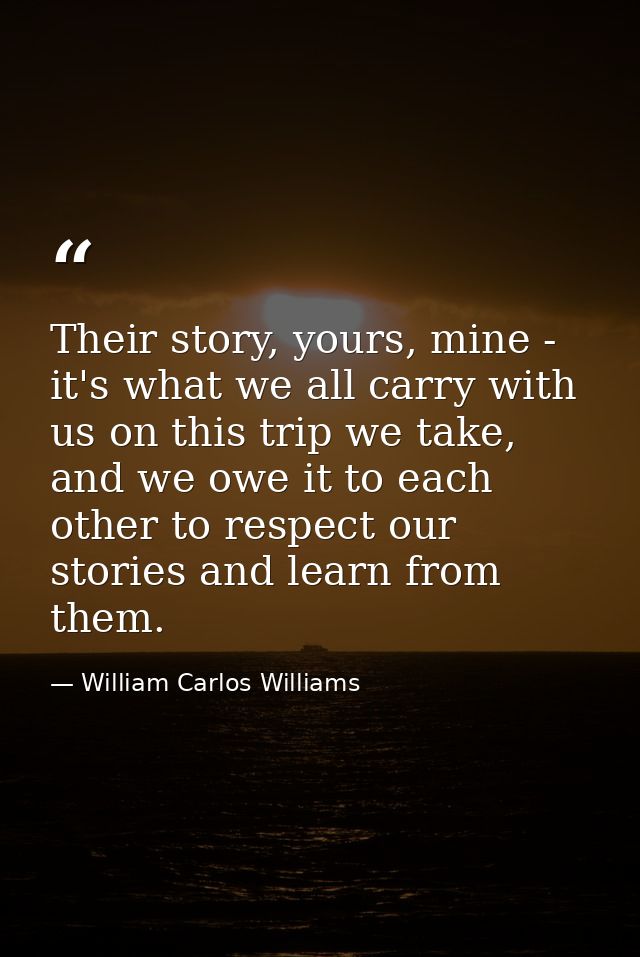 Their story, yours, mine - it's what we all carry with us on this trip we take, and we owe it to each other to respect o — William Carlos Williams