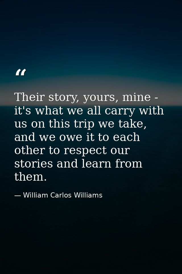 Their story, yours, mine - it's what we all carry with us on this trip we take, and we owe it to each other to respect o — William Carlos Williams