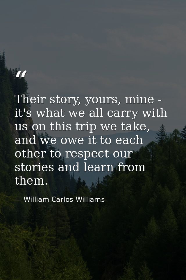 Their story, yours, mine - it's what we all carry with us on this trip we take, and we owe it to each other to respect o — William Carlos Williams