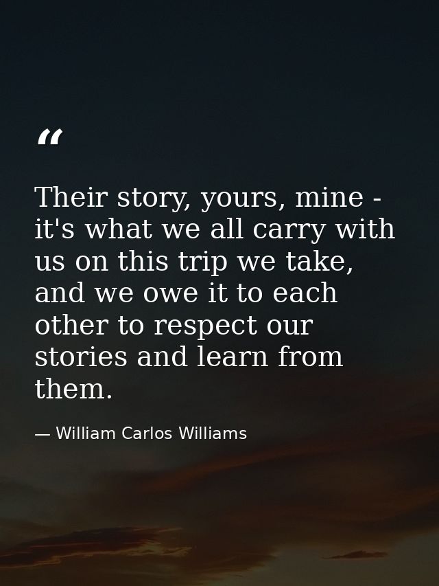 Their story, yours, mine - it's what we all carry with us on this trip we take, and we owe it to each other to respect o — William Carlos Williams