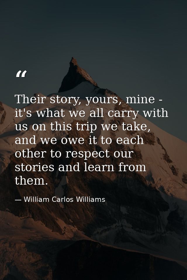 Their story, yours, mine - it's what we all carry with us on this trip we take, and we owe it to each other to respect o — William Carlos Williams