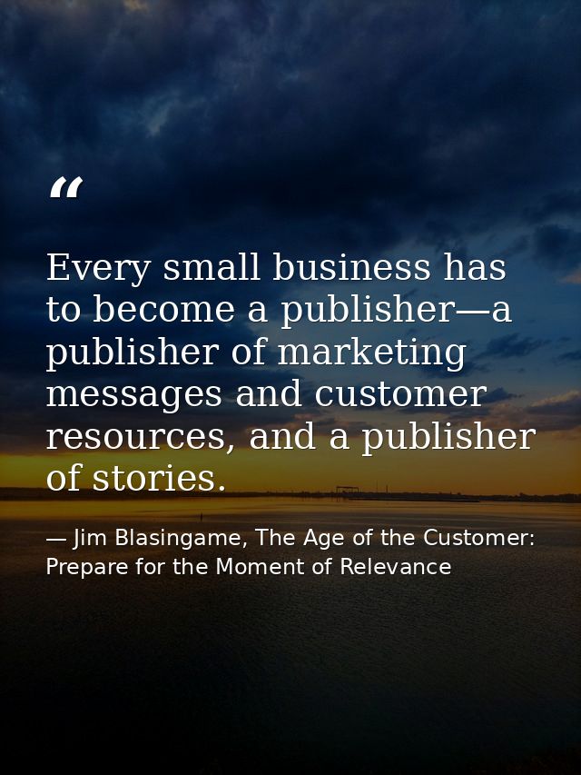 Every small business has to become a publisher—a publisher of marketing messages and customer resources, and a publisher — Jim Blasingame, The Age of the Customer: Prepare for the Moment of Relevance