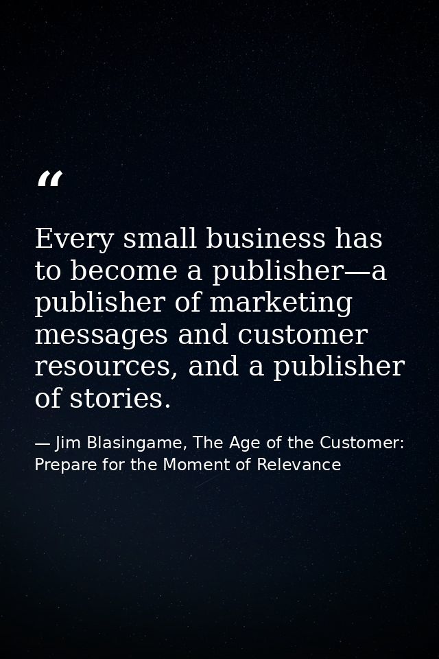 Every small business has to become a publisher—a publisher of marketing messages and customer resources, and a publisher — Jim Blasingame, The Age of the Customer: Prepare for the Moment of Relevance