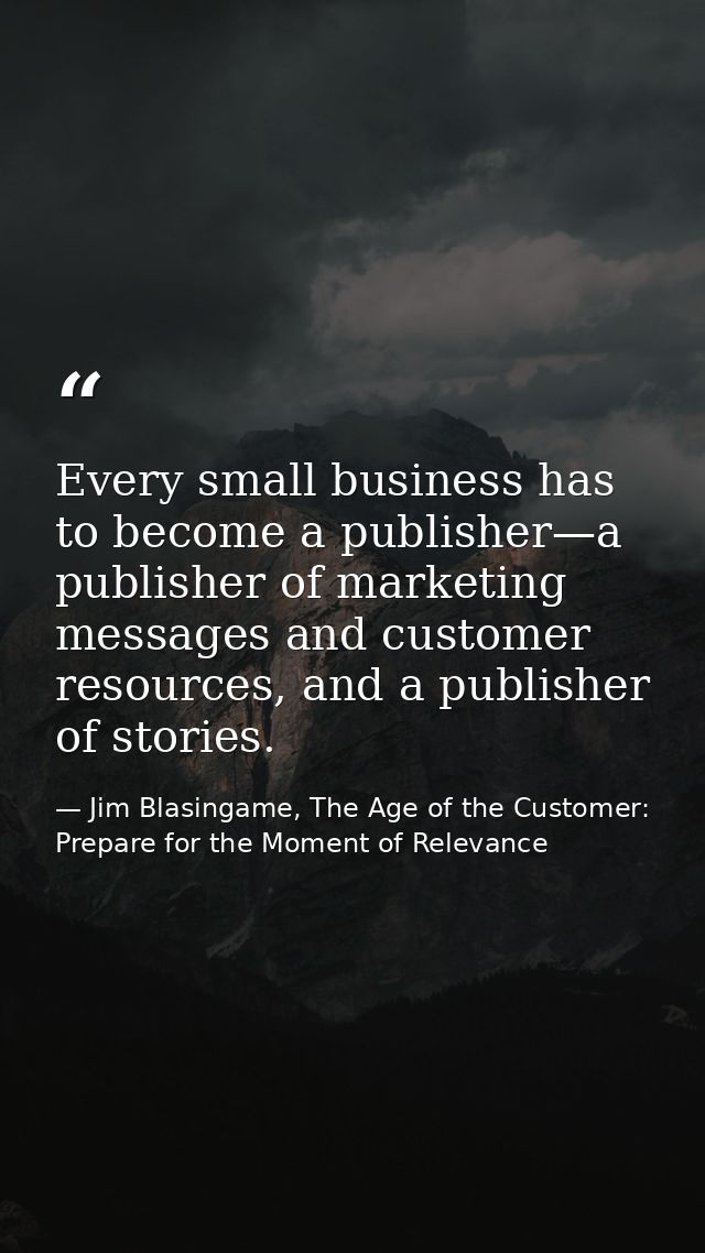 Every small business has to become a publisher—a publisher of marketing messages and customer resources, and a publisher — Jim Blasingame, The Age of the Customer: Prepare for the Moment of Relevance