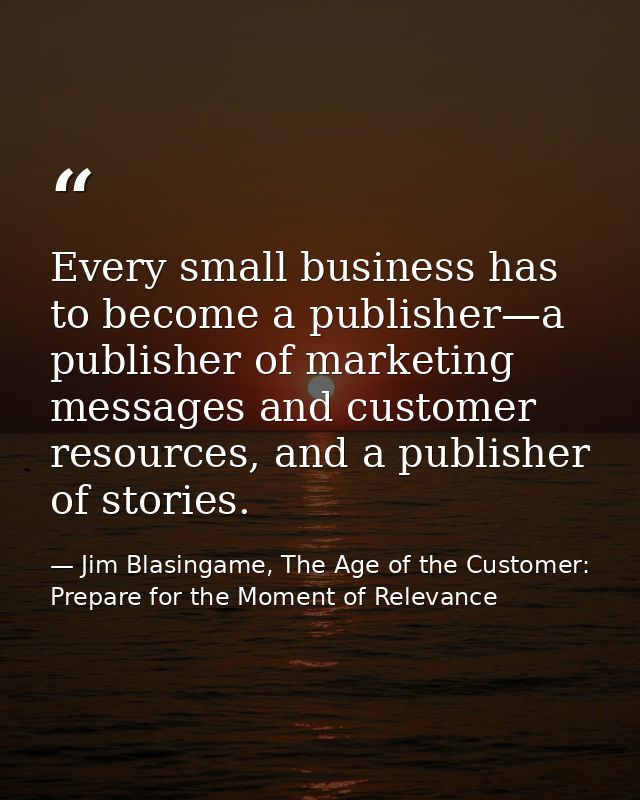 Every small business has to become a publisher—a publisher of marketing messages and customer resources, and a publisher — Jim Blasingame, The Age of the Customer: Prepare for the Moment of Relevance