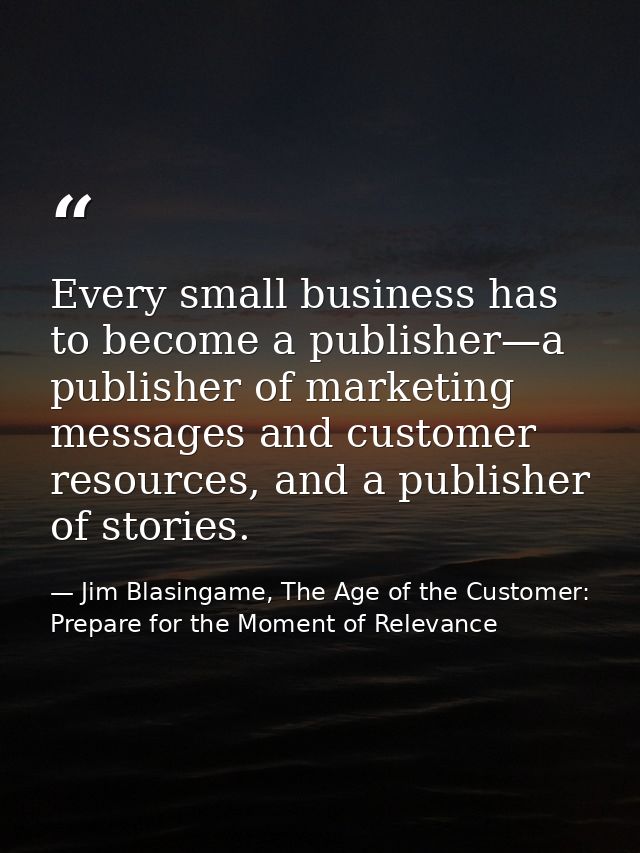 Every small business has to become a publisher—a publisher of marketing messages and customer resources, and a publisher — Jim Blasingame, The Age of the Customer: Prepare for the Moment of Relevance