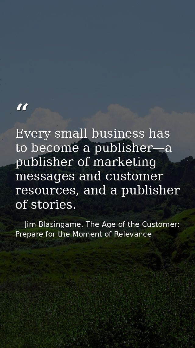 Every small business has to become a publisher—a publisher of marketing messages and customer resources, and a publisher — Jim Blasingame, The Age of the Customer: Prepare for the Moment of Relevance