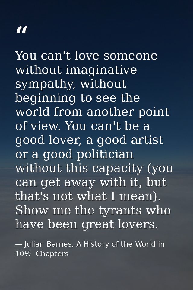 You can't love someone without imaginative sympathy, without beginning to see the world from another point of view. You  — Julian Barnes, A History of the World in 10½  Chapters