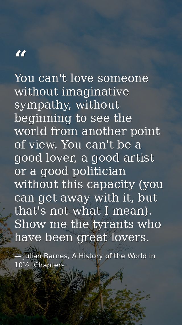 You can't love someone without imaginative sympathy, without beginning to see the world from another point of view. You  — Julian Barnes, A History of the World in 10½  Chapters