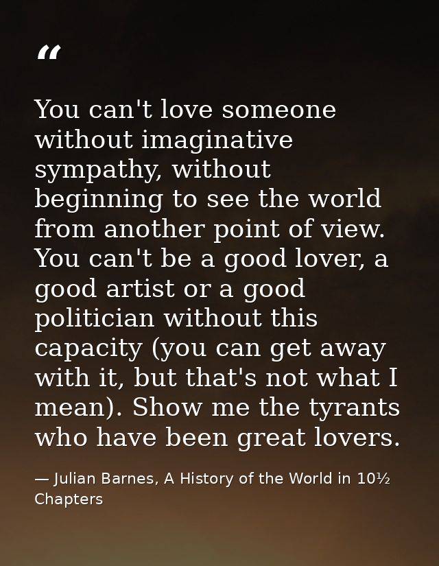 You can't love someone without imaginative sympathy, without beginning to see the world from another point of view. You  — Julian Barnes, A History of the World in 10½  Chapters