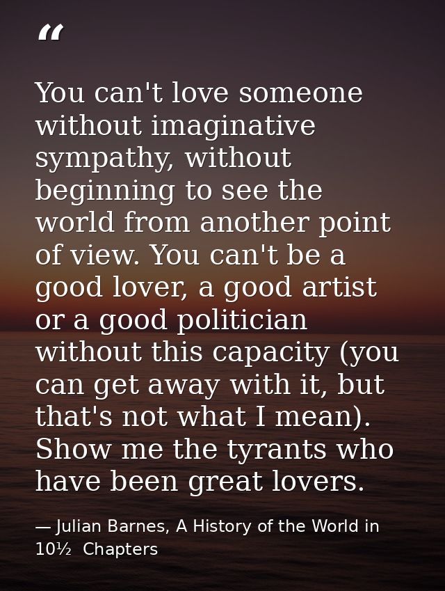 You can't love someone without imaginative sympathy, without beginning to see the world from another point of view. You  — Julian Barnes, A History of the World in 10½  Chapters