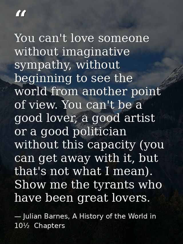 You can't love someone without imaginative sympathy, without beginning to see the world from another point of view. You  — Julian Barnes, A History of the World in 10½  Chapters