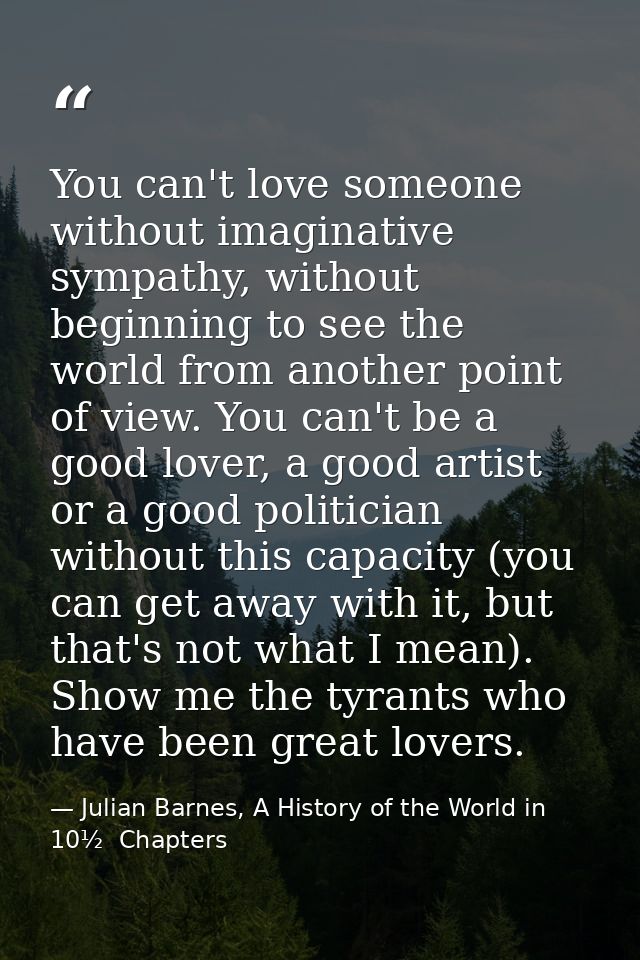 You can't love someone without imaginative sympathy, without beginning to see the world from another point of view. You  — Julian Barnes, A History of the World in 10½  Chapters