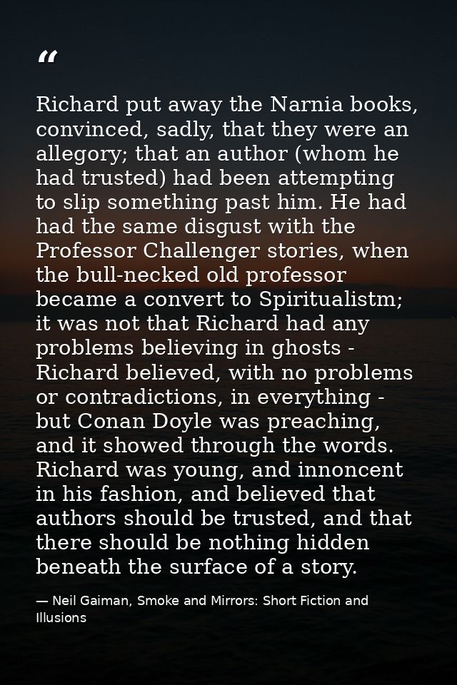Richard put away the Narnia books, convinced, sadly, that they were an allegory; that an author (whom he had trusted) ha — Neil Gaiman, Smoke and Mirrors: Short Fiction and Illusions