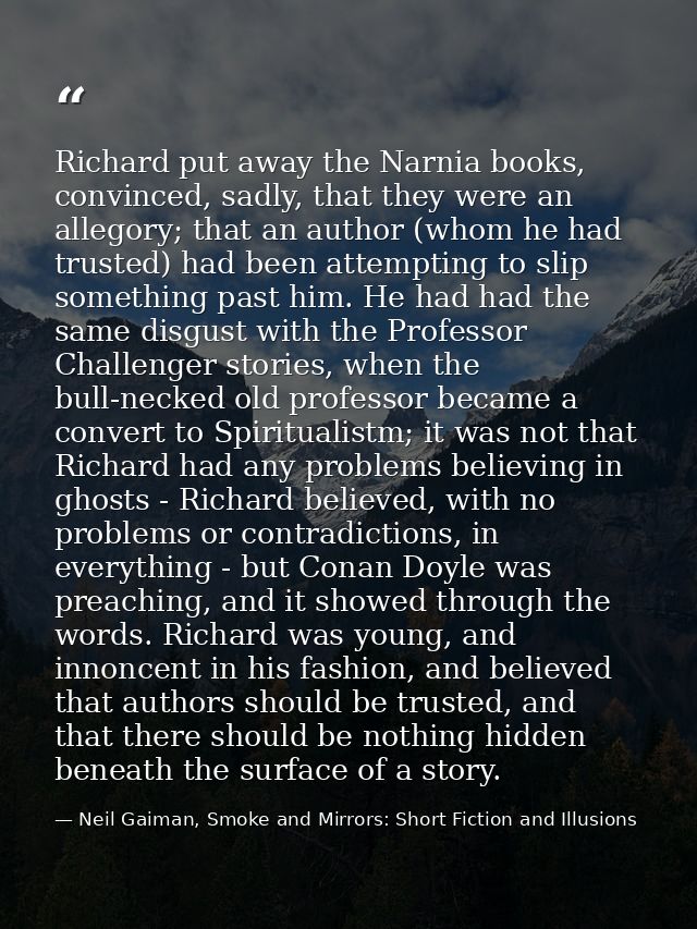 Richard put away the Narnia books, convinced, sadly, that they were an allegory; that an author (whom he had trusted) ha — Neil Gaiman, Smoke and Mirrors: Short Fiction and Illusions