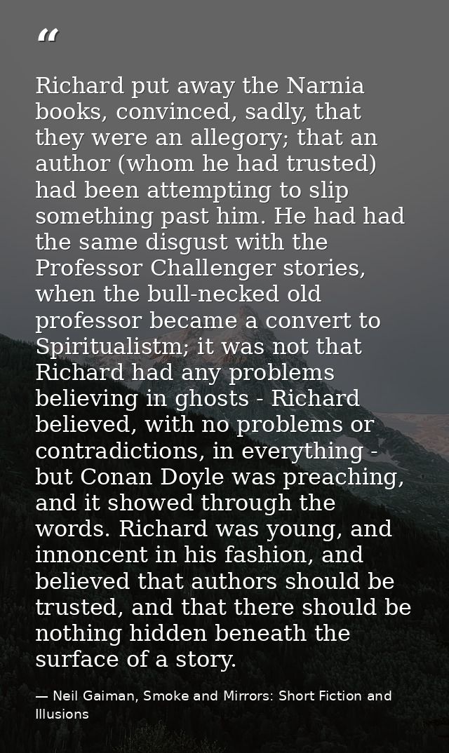 Richard put away the Narnia books, convinced, sadly, that they were an allegory; that an author (whom he had trusted) ha — Neil Gaiman, Smoke and Mirrors: Short Fiction and Illusions