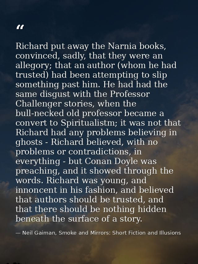 Richard put away the Narnia books, convinced, sadly, that they were an allegory; that an author (whom he had trusted) ha — Neil Gaiman, Smoke and Mirrors: Short Fiction and Illusions