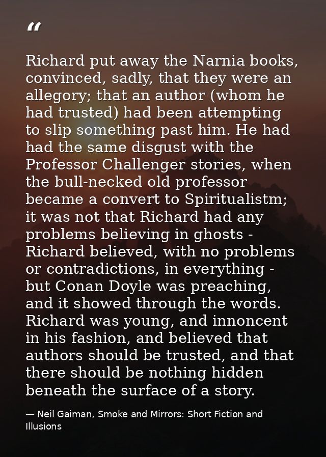 Richard put away the Narnia books, convinced, sadly, that they were an allegory; that an author (whom he had trusted) ha — Neil Gaiman, Smoke and Mirrors: Short Fiction and Illusions