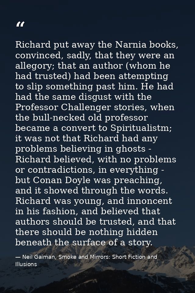 Richard put away the Narnia books, convinced, sadly, that they were an allegory; that an author (whom he had trusted) ha — Neil Gaiman, Smoke and Mirrors: Short Fiction and Illusions