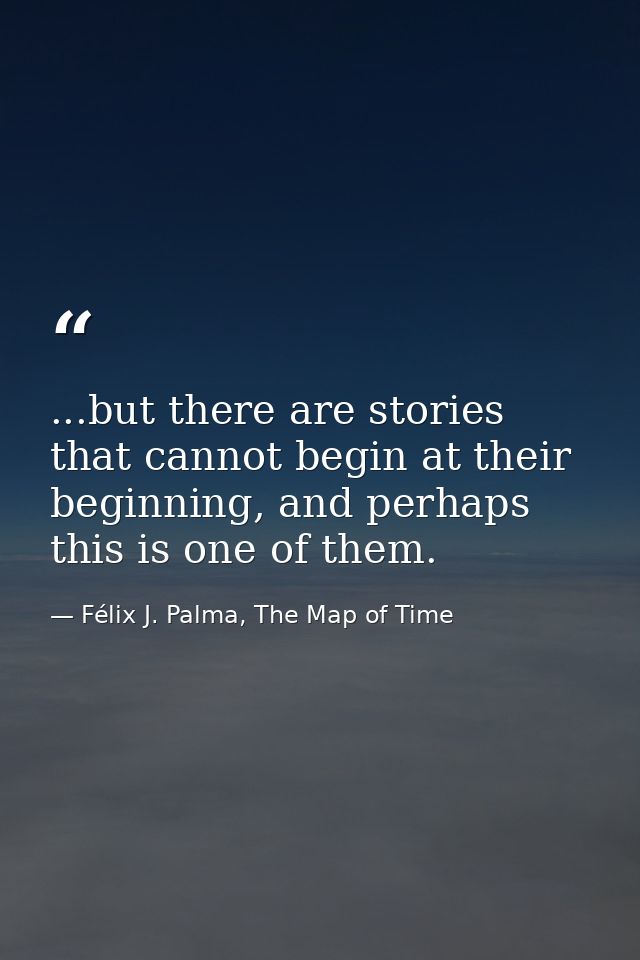 ...but there are stories that cannot begin at their beginning, and perhaps this is one of them. — Félix J. Palma, The Map of Time