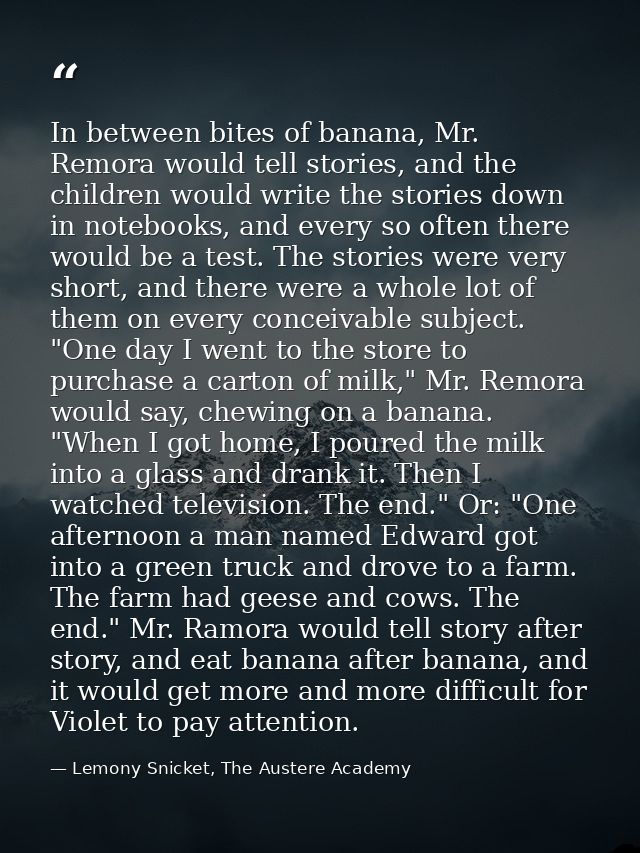 In between bites of banana, Mr. Remora would tell stories, and the children would write the stories down in notebooks, a — Lemony Snicket, The Austere Academy
