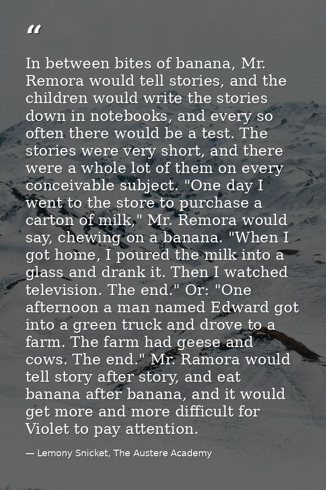In between bites of banana, Mr. Remora would tell stories, and the children would write the stories down in notebooks, a — Lemony Snicket, The Austere Academy