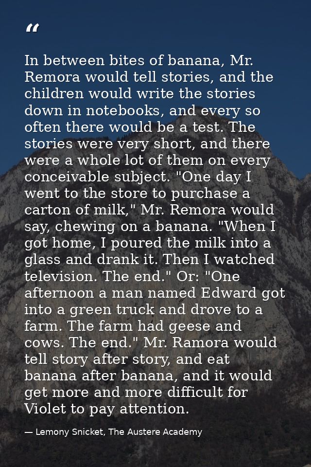 In between bites of banana, Mr. Remora would tell stories, and the children would write the stories down in notebooks, a — Lemony Snicket, The Austere Academy