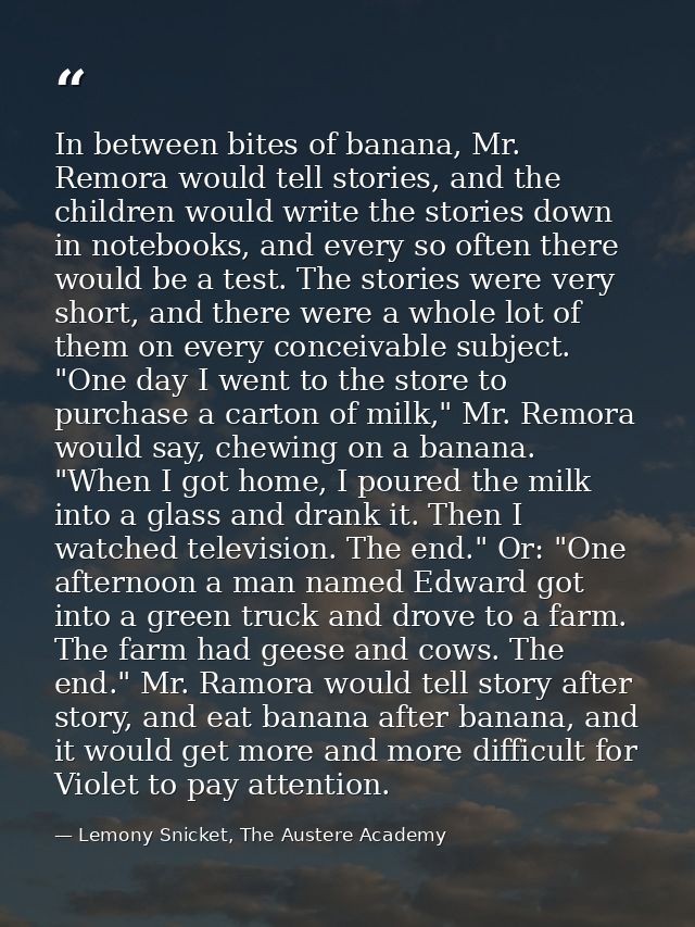 In between bites of banana, Mr. Remora would tell stories, and the children would write the stories down in notebooks, a — Lemony Snicket, The Austere Academy