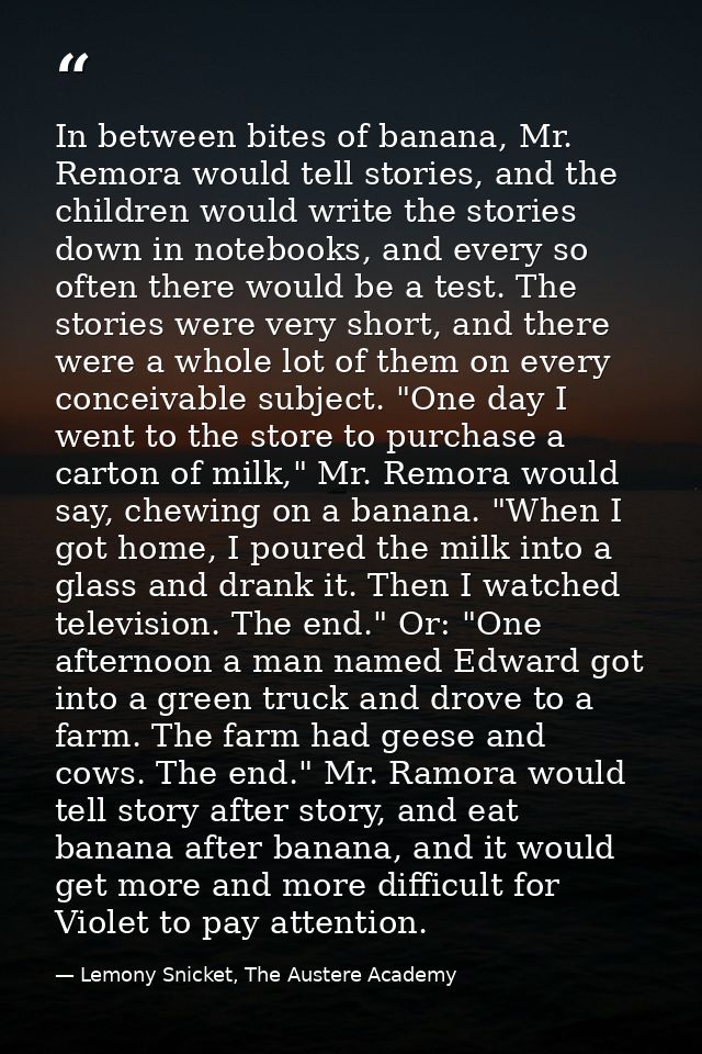 In between bites of banana, Mr. Remora would tell stories, and the children would write the stories down in notebooks, a — Lemony Snicket, The Austere Academy