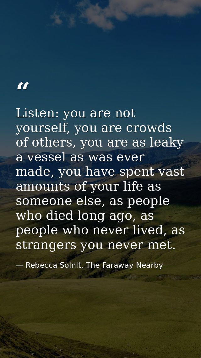 Listen: you are not yourself, you are crowds of others, you are as leaky a vessel as was ever made, you have spent vast  — Rebecca Solnit, The Faraway Nearby