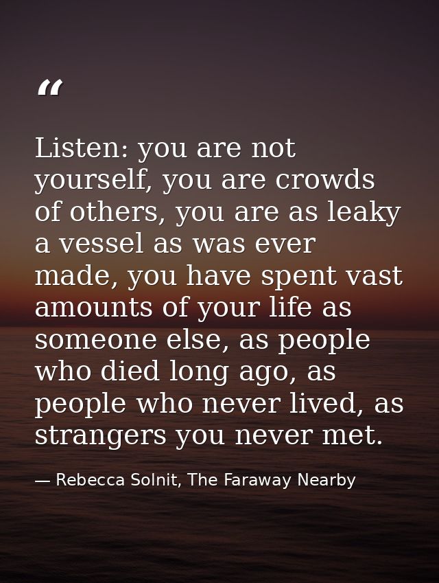 Listen: you are not yourself, you are crowds of others, you are as leaky a vessel as was ever made, you have spent vast  — Rebecca Solnit, The Faraway Nearby