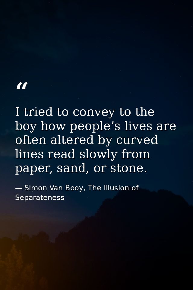 I tried to convey to the boy how people’s lives are often altered by curved lines read slowly from paper, sand, or stone — Simon Van Booy, The Illusion of Separateness