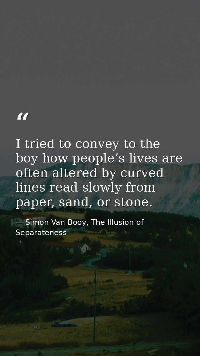 I tried to convey to the boy how people’s lives are often altered by curved lines read slowly from paper, sand, or stone — Simon Van Booy, The Illusion of Separateness