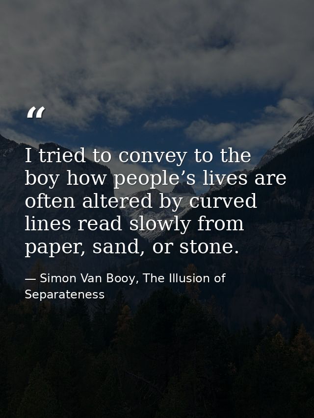 I tried to convey to the boy how people’s lives are often altered by curved lines read slowly from paper, sand, or stone — Simon Van Booy, The Illusion of Separateness