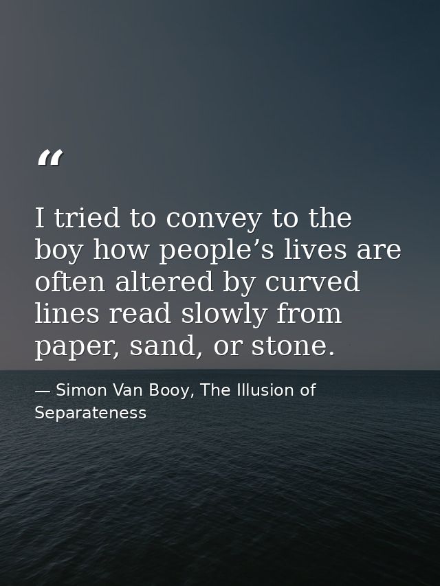 I tried to convey to the boy how people’s lives are often altered by curved lines read slowly from paper, sand, or stone — Simon Van Booy, The Illusion of Separateness