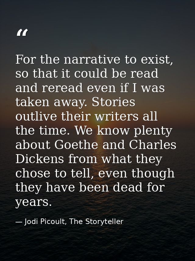 For the narrative to exist, so that it could be read and reread even if I was taken away. Stories outlive their writers  — Jodi Picoult, The Storyteller