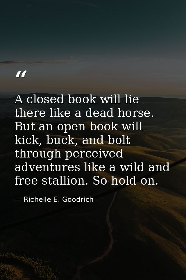 A closed book will lie there like a dead horse. But an open book will kick, buck, and bolt through perceived adventures  — Richelle E. Goodrich