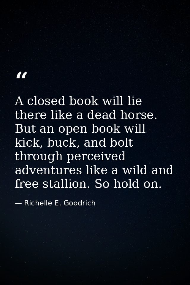 A closed book will lie there like a dead horse. But an open book will kick, buck, and bolt through perceived adventures  — Richelle E. Goodrich