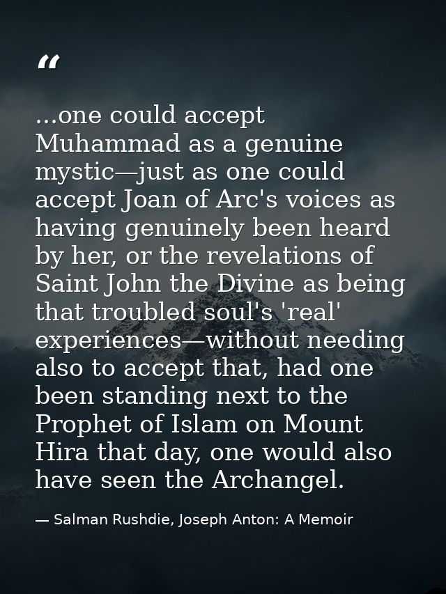 ...one could accept Muhammad as a genuine mystic—just as one could accept Joan of Arc's voices as having genuinely been  — Salman Rushdie, Joseph Anton: A Memoir