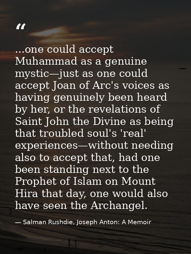 ...one could accept Muhammad as a genuine mystic—just as one could accept Joan of Arc's voices as having genuinely been  — Salman Rushdie, Joseph Anton: A Memoir