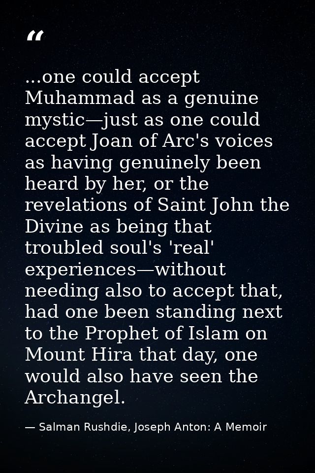 ...one could accept Muhammad as a genuine mystic—just as one could accept Joan of Arc's voices as having genuinely been  — Salman Rushdie, Joseph Anton: A Memoir