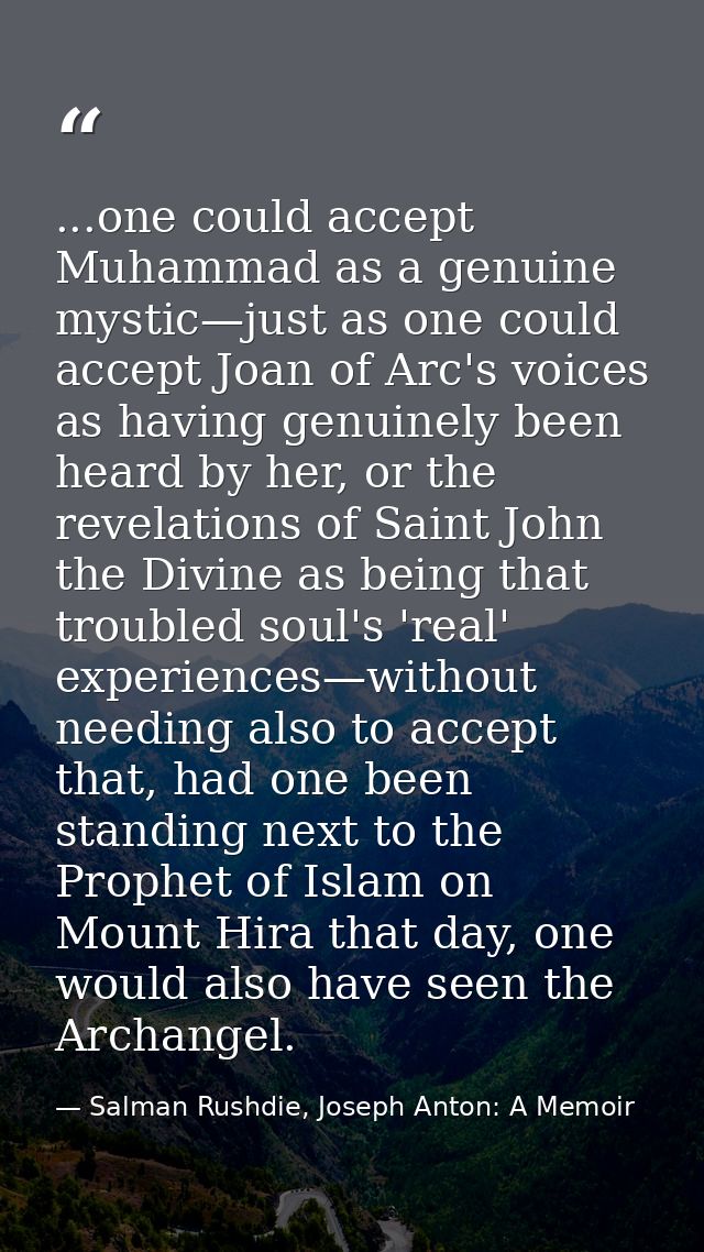 ...one could accept Muhammad as a genuine mystic—just as one could accept Joan of Arc's voices as having genuinely been  — Salman Rushdie, Joseph Anton: A Memoir